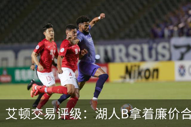 艾顿交易评级：湖人B拿着廉价合同换优质资产 奇才B阵容补强